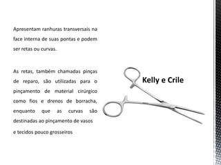 Apresentam ranhuras transversais na
face interna de suas pontas e podem
ser retas ou curvas.
As retas, também chamadas pinças
de reparo, são utilizadas para o
pinçamento de material cirúrgico
como fios e drenos de borracha,
enquanto que as curvas são
destinadas ao pinçamento de vasos
e tecidos pouco grosseiros
 
