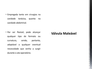  Empregada tanto em cirurgias na
cavidade torácica, quanto na
cavidade abdominal.
 Por ser flexível, pode alcançar
qualquer tipo de formato ou
curvatura, sendo, portanto,
adaptável a qualquer eventual
necessidade que venha a surgir
durante o ato operatório.
 