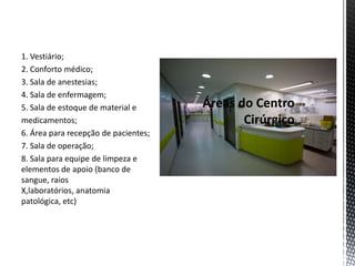 1. Vestiário;
2. Conforto médico;
3. Sala de anestesias;
4. Sala de enfermagem;
5. Sala de estoque de material e
medicamentos;
6. Área para recepção de pacientes;
7. Sala de operação;
8. Sala para equipe de limpeza e
elementos de apoio (banco de
sangue, raios
X,laboratórios, anatomia
patológica, etc)
 