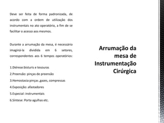 Deve ser feita de forma padronizada, de
acordo com a ordem de utilização dos
instrumentais no ato operatório, a fim de se
facilitar o acesso aos mesmos.
Durante a arrumação da mesa, é necessário
imaginá-la dividida em 6 setores,
correspondentes aos 6 tempos operatórios:
1.Diérese:bisturis e tesouras
2.Preensão: pinças de preensão
3.Hemostasia:pinças ,gazes, compressas
4.Exposição: afastadores
5.Especial: instrumentais
6.Síntese: Porta agulhas etc.
 