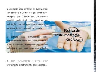 A solicitação pode ser feitas de duas formas:
por solicitação verbal ou por sinalização
cirúrgica, que consiste em um sistema
mundial padronizado de técnicas de
solicitação manual que visam reduzir a
conversação dentro da sala de cirurgia.
A entrega dos instrumentais pelo
instrumentador deve ser feita de forma
firme e imediata, entregando os mesmo
fechados e com suas curvaturas voltadas
para cima
O bom instrumentador deve saber
previamente o instrumental a ser solicitado.
 