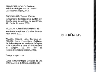 BRUNNER/SUDDARTH. Tratado
Médico- Cirúrgico. Rio de Janeiro:
Guanabara Koogan, 2010.
CIANCIARULLO, Tâmara Wanow.
Instrumento Básicos para o cuidar: Um
desafio para a qualidade da assistência,
São Paulo: Atheneu, 2006.
MOZACHI, N. O hospital: manual do
ambiente hospitalar. Curitiba: Manual
Real, 9ª Ed, 2007.
ARAÚJO, Claúdia Lúcia Caetano de;
CABRAL, Ivone Evangelista. Cuidados
de Enfermagem ao paciente cirúrgico.
Trad: Alexander´s care of the patiente
in surgery. 11 ed. Rio de
Janeiro:Guanabara Koogan, 2005.
Google images.com
Curso Instrumentação Cirúrgica do Site
enfermagem a distância-Apostila pdf.
 