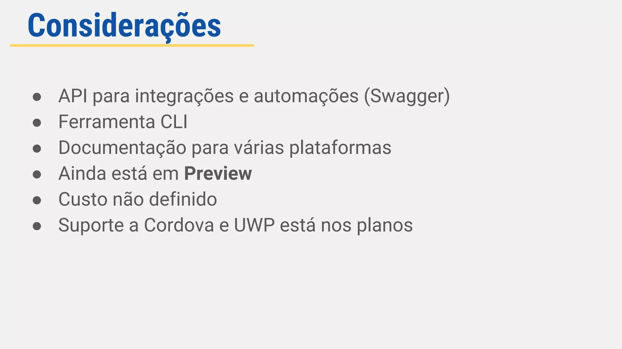 Considerações
● API para integrações e automações (Swagger)
● Ferramenta CLI
● Documentação para várias plataformas
● Ainda está em Preview
● Custo não definido
● Suporte a Cordova e UWP está nos planos
 
