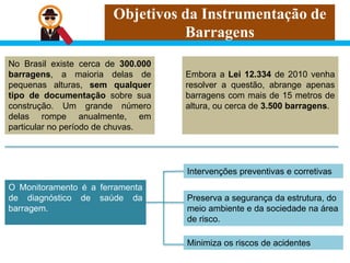 Objetivos da Instrumentação de
Barragens
No Brasil existe cerca de 300.000
barragens, a maioria delas de
pequenas alturas, sem qualquer
tipo de documentação sobre sua
construção. Um grande número
delas rompe anualmente, em
particular no período de chuvas.
O Monitoramento é a ferramenta
de diagnóstico de saúde da
barragem.
Embora a Lei 12.334 de 2010 venha
resolver a questão, abrange apenas
barragens com mais de 15 metros de
altura, ou cerca de 3.500 barragens.
Intervenções preventivas e corretivas
Minimiza os riscos de acidentes
Preserva a segurança da estrutura, do
meio ambiente e da sociedade na área
de risco.
 