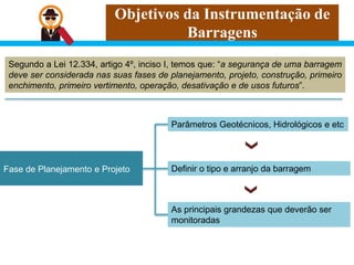 Objetivos da Instrumentação de
Barragens
Segundo a Lei 12.334, artigo 4º, inciso I, temos que: “a segurança de uma barragem
deve ser considerada nas suas fases de planejamento, projeto, construção, primeiro
enchimento, primeiro vertimento, operação, desativação e de usos futuros”.
Fase de Planejamento e Projeto
Parâmetros Geotécnicos, Hidrológicos e etc
As principais grandezas que deverão ser
monitoradas
Definir o tipo e arranjo da barragem
 