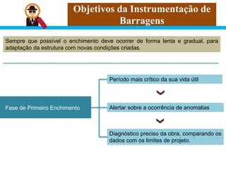 Objetivos da Instrumentação de
Barragens
Sempre que possível o enchimento deve ocorrer de forma lenta e gradual, para
adaptação da estrutura com novas condições criadas.
Fase de Primeiro Enchimento
Período mais crítico da sua vida útil
Diagnóstico preciso da obra, comparando os
dados com os limites de projeto.
Alertar sobre a ocorrência de anomalias
 