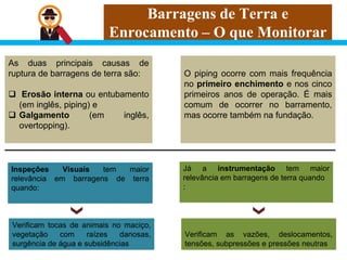 Barragens de Terra e
Enrocamento – O que Monitorar
As duas principais causas de
ruptura de barragens de terra são:
 Erosão interna ou entubamento
(em inglês, piping) e
 Galgamento (em inglês,
overtopping).
Inspeções Visuais tem maior
relevância em barragens de terra
quando:
Verificam tocas de animais no maciço,
vegetação com raízes danosas,
surgência de água e subsidências
O piping ocorre com mais frequência
no primeiro enchimento e nos cinco
primeiros anos de operação. É mais
comum de ocorrer no barramento,
mas ocorre também na fundação.
Já a instrumentação tem maior
relevância em barragens de terra quando
:
Verificam as vazões, deslocamentos,
tensões, subpressões e pressões neutras
 