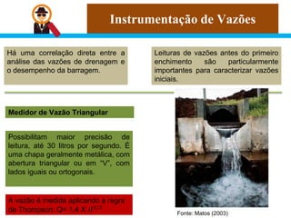 Instrumentação de Vazões
Há uma correlação direta entre a
análise das vazões de drenagem e
o desempenho da barragem.
Leituras de vazões antes do primeiro
enchimento são particularmente
importantes para caracterizar vazões
iniciais.
Medidor de Vazão Triangular
Possibilitam maior precisão de
leitura, até 30 litros por segundo. É
uma chapa geralmente metálica, com
abertura triangular ou em “V”, com
lados iguais ou ortogonais.
A vazão é medida aplicando a regra
de Thompson: Q= 1,4 X 𝐻5/2
Fonte: Matos (2003)
 