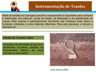 Instrumentação de Tensões
Medir as tensões em barragens de terra e enrocamento é importante para conhecer
a distribuição dos esforços, zonas de tração, de fissuração e de plastificação do
maciço. Esta variável é particularmente importante nas interfaces entre aterro e
fundação, ombreiras e entre materiais diferentes. Para esta grandeza, é comum a
utilização de:
Células de Tensões Totais
Consistem de almofadas de aço inox,
geralmente circulares, dotados de
extensômetro elétrico, de corda
vibrante ou pneumático.
Fonte: Silveira (2006)
 