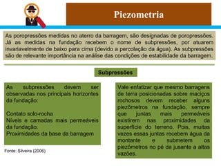 Piezometria
As poropressões medidas no aterro da barragem, são designadas de poropressões.
Já as medidas na fundação recebem o nome de subpressões, por atuarem
invariavelmente de baixo para cima (devido a percolação da água). As subpressões
são de relevante importância na análise das condições de estabilidade da barragem.
Subpressões
Fonte: Silveira (2006)
As subpressões devem ser
observadas nos principais horizontes
da fundação:
Contato solo-rocha
Níveis e camadas mais permeáveis
da fundação.
Proximidades da base da barragem
Vale enfatizar que mesmo barragens
de terra posicionadas sobre maciços
rochosos devem receber alguns
piezômetros na fundação, sempre
que juntas mais permeáveis
existirem nas proximidades da
superfície do terreno. Pois, muitas
vezes essas juntas recebem água da
montante e submetem os
piezômetros no pé da jusante a altas
vazões.
 