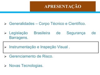 APRESENTAÇÃO
 Generalidades – Corpo Técnico e Científico.
 Legislação Brasileira de Segurança de
Barragens.
 Instrumentação e Inspeção Visual .
 Gerenciamento de Risco.
 Novas Tecnologias.
 