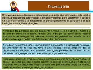 Piezometria
Uma vez que a resistência e a deformação dos solos são controladas pela tensão
efetiva, a medição da poropressão é particularmente útil para determinar a posição
da superfície freática e de toda a rede de percolação através da barragem e de sua
fundação, nas seguintes situações:
A medição das poropressões, imediatamente a montante e a jusante do núcleo ou
de uma trincheira de vedação, fornece uma indicação do desempenho desses
dispositivos de vedação. Por exemplo, infiltrações preferenciais através de um
núcleo de barragem podem ser detectadas pelos piezômetros.
A medição das poropressões, imediatamente a montante e a jusante do núcleo ou
de uma trincheira de vedação, fornece uma indicação do desempenho desses
dispositivos de vedação. Por exemplo, infiltrações preferenciais através de um
núcleo de barragem podem ser detectadas pelos piezômetros.
Onde uma camada de argila se encontra sobreposta a uma fundação permeável, é
possível que altas pressões neutras ocorram na camada permeável, de modo que a
instalação de um piezômetro nessa camada, nas proximidades do pé da jusante,
sendo necessário a execução de poços de alívio.
 
