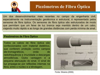 Piezômetros de Fibra Óptica
Um dos desenvolvimentos mais recentes no campo da engenharia civil,
especialmente na instrumentação geotécnica e estrutural, é representado pelos
sensores de fibra óptica. Os sensores de fibra óptica são estruturados de modo
que permitam que um feixe de luz branca seja mantido dentro de um cabo,
viajando muito rápido e ao longo de grandes distâncias com perda mínima de sinal.
Piezômetros de Fibra Óptica
Fonte: Silveira (2006)
Todos os cabos de fibra óptica são
confeccionados com material dielétrico,
que conferem proteção contra campos
ele-tromagnéticos, onda de
radiofrequência e imunidade a descargas
atmosféricas. Outra vantagem é a
pequena atenuação do sinal. O sinal de
luz propaga-se por reflexões internas na
fibra, entre o núcleo e a blindagem.
 