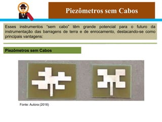 Piezômetros sem Cabos
Esses instrumentos “sem cabo” têm grande potencial para o futuro da
instrumentação das barragens de terra e de enrocamento, destacando-se como
principais vantagens:
Piezômetros sem Cabos
Fonte: Autora (2018)
 