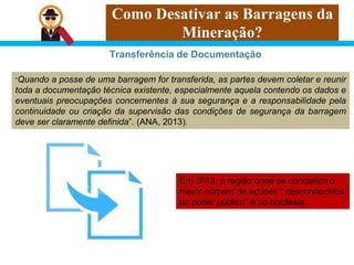 Como Desativar as Barragens da
Mineração?
Transferência de Documentação
“Quando a posse de uma barragem for transferida, as partes devem coletar e reunir
toda a documentação técnica existente, especialmente aquela contendo os dados e
eventuais preocupações concernentes à sua segurança e a responsabilidade pela
continuidade ou criação da supervisão das condições de segurança da barragem
deve ser claramente definida”. (ANA, 2013).
Em 2013, a região onde se concentra o
maior número de açudes “ desconhecidos
do poder público” é no nordeste.
 