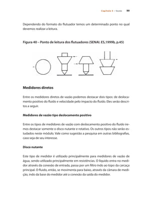 99Capítulo 5 – Vazão
Dependendo do formato do flutuador temos um determinado ponto no qual
devemos realizar a leitura.
Figura 40 – Ponto de leitura dos flutuadores (SENAI. ES,1999b, p.45)
Medidores diretos
Entre os medidores diretos de vazão podemos destacar dois tipos: de desloca-
mento positivo do fluido e velocidade pelo impacto do fluido. Eles serão descri-
tos a seguir.
Medidores de vazão tipo deslocamento positivo
Entre os tipos de medidores de vazão com deslocamento positivo do fluido ire-
mos destacar somente o disco nutante e rotativo. Os outros tipos não serão es-
tudados neste módulo. Vale como sugestão a pesquisa em outras bibliografias,
caso seja de seu interesse.
Disco nutante
Este tipo de medidor é utilizado principalmente para medidores de vazão de
água, sendo utilizado principalmente em resistências. O líquido entra no medi-
dor através da conexão de entrada, passa por um filtro indo ao topo da carcaça
principal. O fluido, então, se movimenta para baixo, através da câmara de medi-
ção, indo da base do medidor até a conexão da saída do medidor.
 