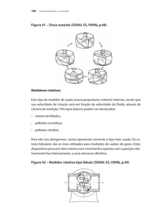 Instrumentação e controle100
Figura 41 – Disco nutante (SENAI. ES,1999b, p.48)
Medidores rotativos
Este tipo de medidor de vazão aciona propulsores (rotores) internos, sendo que
sua velocidade de rotação será em função da velocidade do fluido, através da
câmara de medição. Três tipos básicos podem ser destacados:
•	 	 rotores de lóbulos;
•	 	 palhetas corrediças;
•	 	 palhetas retráteis.
Para não nos alongarmos, vamos apresentar somente o tipo mais usado. Os ro-
tores lobulares são os mais utilizados para medições de vazões de gases. Estes
dispositivos possuem dois rotores com movimentos opostos com a posição rela-
tivamente fixa internamente, a uma estrutura cilíndrica.
Figura 42 – Medidor rotativo tipo lóbulo (SENAI. ES,1999b, p.49)
 