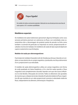 Instrumentação e controle102
Fique ligado!
Um medidor de turbina corretamente projetado e fabricado tem uma elevada precisão numa faixa de
vazão superior a 10:1 e excelente repetibilidade.
Medidores especiais
Os medidores de vazão tradicionais apresentam algumas limitações como: seus
sensores primários precisam ser submersos no fluxo a ser controlado; estas ca-
racterísticas têm a desvantagem de produzir perda de pressão na linha como
também o acúmulo de partículas ou impurezas no sensor, proporcionando re-
sultados incertos de medição. Os medidores de vazão do tipo especial objetivam
superar exatamente essas limitações.
Medidor de vazão por eletromagnetismo
O princípio de medição é baseado na lei de Faraday que diz que: Quandoumcon-
dutor se move dentro de um campo magnético, é produzida uma força eletromotriz
(f.e.m.) proporcional a sua velocidade.
O medidor de vazão eletromagnético utiliza um campo magnético com forma
de onda quadrada em baixa freqüência, e lê o sinal de vazão quando o fluxo
magnético está completamente saturado, fazendo com que não ocorra influên-
cia no sinal devido a flutuações de corrente. Todos os detectores são ajustados
de maneira que a relação da tensão induzida (E) pela densidade de fluxo magné-
tico (B) seja mantida em um valor proporcional, somente à velocidade média do
fluxo, independente do diâmetro, alimentação e freqüência.
 