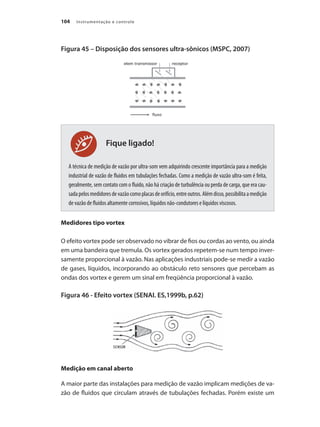 Instrumentação e controle104
Fique ligado!
Figura 45 – Disposição dos sensores ultra-sônicos (MSPC, 2007)
A técnica de medição de vazão por ultra-som vem adquirindo crescente importância para a medição
industrial de vazão de fluidos em tubulações fechadas. Como a medição de vazão ultra-som é feita,
geralmente, sem contato com o fluido, não há criação de turbulência ou perda de carga, que era cau-
sadapelosmedidoresdevazãocomoplacasdeorifício,entreoutros.Alémdisso,possibilitaamedição
de vazão de fluidos altamente corrosivos, líquidos não-condutores e líquidos viscosos.
Medidores tipo vortex
O efeito vortex pode ser observado no vibrar de fios ou cordas ao vento, ou ainda
em uma bandeira que tremula. Os vortex gerados repetem-se num tempo inver-
samente proporcional à vazão. Nas aplicações industriais pode-se medir a vazão
de gases, líquidos, incorporando ao obstáculo reto sensores que percebam as
ondas dos vortex e gerem um sinal em freqüência proporcional à vazão.
Figura 46 - Efeito vortex (SENAI. ES,1999b, p.62)
Medição em canal aberto
A maior parte das instalações para medição de vazão implicam medições de va-
zão de fluidos que circulam através de tubulações fechadas. Porém existe um
 