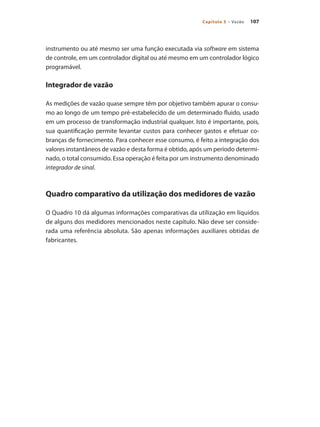 107Capítulo 5 – Vazão
instrumento ou até mesmo ser uma função executada via software em sistema
de controle, em um controlador digital ou até mesmo em um controlador lógico
programável.
Integrador de vazão
As medições de vazão quase sempre têm por objetivo também apurar o consu-
mo ao longo de um tempo pré-estabelecido de um determinado fluido, usado
em um processo de transformação industrial qualquer. Isto é importante, pois,
sua quantificação permite levantar custos para conhecer gastos e efetuar co-
branças de fornecimento. Para conhecer esse consumo, é feito a integração dos
valores instantâneos de vazão e desta forma é obtido, após um período determi-
nado, o total consumido. Essa operação é feita por um instrumento denominado
integrador de sinal.
Quadro comparativo da utilização dos medidores de vazão
O Quadro 10 dá algumas informações comparativas da utilização em líquidos
de alguns dos medidores mencionados neste capítulo. Não deve ser conside-
rada uma referência absoluta. São apenas informações auxiliares obtidas de
fabricantes.
 