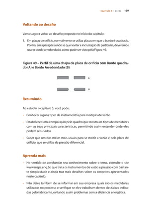 109Capítulo 5 – Vazão
Voltando ao desafio
Vamos agora voltar ao desafio proposto no início do capítulo:
1.	 Em placas de orifício, normalmente se utiliza placas em que o bordo é quadrado.
Porém,emaplicaçõesondesequerevitaraincrustaçãodepartículas,deveremos
usar o bordo arredondado, como pode ser visto pela Figura 49.
Figura 49 – Perfil de uma chapa da placa de orifício com Bordo quadra-
do (A) e Bordo Arredondado (B)
Resumindo
Ao estudar o capítulo 5, você pode:
•	 	 Conhecer alguns tipos de instrumentos para medição de vazão.
•	 	 Estabelecer uma comparação pelo quadro que mostra os tipos de medidores
com as suas principais características, permitindo assim entender onde eles
podem ser usados.
•	 	 Saber que um dos meios mais usuais para se medir a vazão é pela placa de
orifício, que se utiliza da pressão diferencial.
Aprenda mais
•	 	 No sentido de aprofundar seu conhecimento sobre o tema, consulte o site
www.mspc.eng.br, que trata os instrumentos de vazão e pressão com bastan-
te simplicidade e ainda traz mais detalhes sobre os conceitos apresentados
neste capítulo.
•	 	 Não deixe também de se informar em sua empresa quais são os medidores
utilizados no processo e verifique se eles trabalham dentro das faixas indica-
das pelo fabricante, evitando assim problemas com a eficiência energética.
 