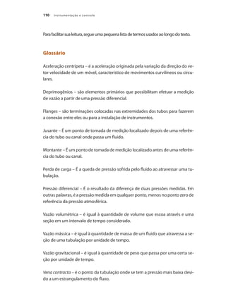 Instrumentação e controle110
Parafacilitarsualeitura,segueumapequenalistadetermosusadosaolongodotexto.
Glossário
Aceleração centrípeta – é a aceleração originada pela variação da direção do ve-
tor velocidade de um móvel, característico de movimentos curvilíneos ou circu-
lares.
Deprimogênios – são elementos primários que possibilitam efetuar a medição
de vazão a partir de uma pressão diferencial.
Flanges – são terminações colocadas nas extremidades dos tubos para fazerem
a conexão entre eles ou para a instalação de instrumentos.
Jusante – É um ponto de tomada de medição localizado depois de uma referên-
cia do tubo ou canal onde passa um fluido.
Montante – É um ponto de tomada de medição localizado antes de uma referên-
cia do tubo ou canal.
Perda de carga – É a queda de pressão sofrida pelo fluido ao atravessar uma tu-
bulação.
Pressão diferencial – É o resultado da diferença de duas pressões medidas. Em
outras palavras, é a pressão medida em qualquer ponto, menos no ponto zero de
referência da pressão atmosférica.
Vazão volumétrica – é igual à quantidade de volume que escoa através e uma
seção em um intervalo de tempo considerado.
Vazão mássica – é igual à quantidade de massa de um fluido que atravessa a se-
ção de uma tubulação por unidade de tempo.
Vazão gravitacional – é igual à quantidade de peso que passa por uma certa se-
ção por unidade de tempo.
Vena contracta – é o ponto da tubulação onde se tem a pressão mais baixa devi-
do a um estrangulamento do fluxo.
 