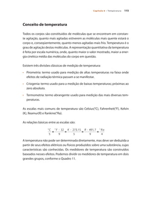 115Capítulo 6 – Temperatura
Conceito de temperatura
Todos os corpos são constituídos de moléculas que se encontram em constan-
te agitação, quanto mais agitadas estiverem as moléculas mais quente estará o
corpo e, conseqüentemente, quanto menos agitadas mais frio. Temperatura é o
grau de agitação destas moléculas. A representação quantitativa da temperatura
é feita por escala numérica, onde, quanto maior o valor mostrado, maior a ener-
gia cinética média das moléculas do corpo em questão.
Existem três divisões clássicas de medição de temperatura:
•	 	 Pirometria: termo usado para medição de altas temperaturas na faixa onde
efeitos de radiação térmica passam a se manifestar.
•	 	 Criogenia: termo usado para a medição de baixas temperaturas; próximas ao
zero absoluto.
•	 	 Termometria: termo abrangente usado para medição das mais diversas tem-
peraturas.
As escalas mais comuns de temperatura são Celsius(°C), Fahrenheit(°F), Kelvin
(K), Reamur(R) e Rankine(°Ra).
As relações básicas entre as escalas são:
A temperatura não pode ser determinada diretamente, mas deve ser deduzida a
partir de seus efeitos elétricos ou físicos produzidos sobre uma substância, cujas
características são conhecidas. Os medidores de temperatura são construídos
baseados nesses efeitos. Podemos dividir os medidores de temperatura em dois
grandes grupos, conforme o Quadro 11.
 