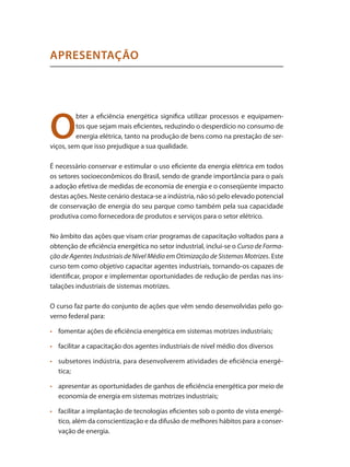 O
bter a eficiência energética significa utilizar processos e equipamen-
tos que sejam mais eficientes, reduzindo o desperdício no consumo de
energia elétrica, tanto na produção de bens como na prestação de ser-
viços, sem que isso prejudique a sua qualidade.
É necessário conservar e estimular o uso eficiente da energia elétrica em todos
os setores socioeconômicos do Brasil, sendo de grande importância para o país
a adoção efetiva de medidas de economia de energia e o conseqüente impacto
destas ações. Neste cenário destaca-se a indústria, não só pelo elevado potencial
de conservação de energia do seu parque como também pela sua capacidade
produtiva como fornecedora de produtos e serviços para o setor elétrico.
No âmbito das ações que visam criar programas de capacitação voltados para a
obtenção de eficiência energética no setor industrial, inclui-se o Curso de Forma-
ção de Agentes Industriais de Nível Médio em Otimização de Sistemas Motrizes. Este
curso tem como objetivo capacitar agentes industriais, tornando-os capazes de
identificar, propor e implementar oportunidades de redução de perdas nas ins-
talações industriais de sistemas motrizes.
O curso faz parte do conjunto de ações que vêm sendo desenvolvidas pelo go-
verno federal para:
•	 	 fomentar ações de eficiência energética em sistemas motrizes industriais;
•	 	 facilitar a capacitação dos agentes industriais de nível médio dos diversos
•	 	 subsetores indústria, para desenvolverem atividades de eficiência energé-
tica;
•	 	 apresentar as oportunidades de ganhos de eficiência energética por meio de
economia de energia em sistemas motrizes industriais;
•	 	 facilitar a implantação de tecnologias eficientes sob o ponto de vista energé-
tico, além da conscientização e da difusão de melhores hábitos para a conser-
vação de energia.
APRESENTAÇÃO
 