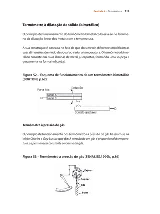 119Capítulo 6 – Temperatura
Termômetro à dilatação de sólido (bimetálico)
O princípio de funcionamento do termômetro bimetálico baseia-se no fenôme-
no da dilatação linear dos metais com a temperatura.
A sua construção é baseada no fato de que dois metais diferentes modificam as
suas dimensões de modo desigual ao variar a temperatura. O termômetro bime-
tálico consiste em duas lâminas de metal justapostas, formando uma só peça e
geralmente na forma helicoidal.
Figura 52 – Esquema de funcionamento de um termômetro bimetálico
(BORTONI, p.62)
Termômetro à pressão de gás
O princípio de funcionamento dos termômetros à pressão de gás baseiam-se na
lei de Charles e Gay-Lussac que diz: A pressão de um gás é proporcional à tempera-
tura, se permanecer constante o volume do gás.
Figura 53 – Termômetro a pressão de gás (SENAI. ES,1999b, p.86)
 