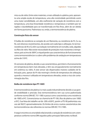 121Capítulo 6 – Temperatura
mica ou de vidro. Entre estes materiais, o mais utilizado é a platina, pois, apresen-
ta uma ampla escala de temperatura, uma alta resistividade permitindo assim
uma maior sensibilidade, um alto coeficiente de variação de resistência com a
temperatura, uma boa linearidade resistência x temperatura e também por ter
rigidez e ductibilidade para ser transformada em fios finos, além de ser obtida
em forma puríssima. Padronizou-se, então, a termorresistência de platina.
Construção física do sensor
O bulbo de resistência se compõe de um filamento, ou resistência de Pt, Cu ou
Ni, com diversos revestimentos, de acordo com cada tipo e utilização. As termor-
resistências de Ni e Cu têm sua isolação normalmente em esmalte, seda, algodão
ou fibra de vidro. Não existe necessidade de proteções mais resistentes à tempe-
ratura, pois acima de 300ºC o níquel perde suas características de funcionamento
como termorresistência e o cobre sofre problemas de oxidação em temperaturas
acima de 310ºC.
Os sensores de platina, devido a suas características, permitem o funcionamento
em temperaturas bem mais elevadas, e têm seu encapsulamento normalmente
em cerâmica ou vidro. A este sensor são dispensados maiores cuidados de fa-
bricação, pois, apesar do Pt não restringir o limite de temperatura de utilização,
quando a mesma é utilizada em temperaturas elevadas, existe o risco de conta-
minação dos fios.
Bulbo de resistência tipo PT-100Ω
A termorresistência de platina é a mais usada industrialmente devido a sua gran-
de estabilidade e precisão. Esta termorresistência tem sua curva padronizada
conforme norma DIN-IEC 751-1985 e possui como característica uma resistência
de 100Ω a 0ºC. Convencionou-se chamá-la de PT-100, (fios de platina com 100Ω
a 0ºC). Sua faixa de trabalho vai de -200 a 650ºC, porém a ITS-90 padronizou seu
uso até 962ºC aproximadamente. Os limites de erros e outras características das
termorresistências são referentes às normas DIN-IEC 751/1985.
A seguir encontra-se uma tabela relacionando a variação de resistência com a tem-
peratura conforme norma DIN seguidos pelos principais fabricantes no Brasil.
 