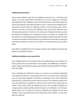 127Capítulo 6 – Temperatura
Calibração de termopar
Assim como qualquer outro sensor, medidor, transmissor, etc., o termopar está
sujeito a ter suas características alteradas com o uso ao longo de um tempo,
principalmente sob condições severas de temperatura e a atmosfera agressiva.
Assim, para garantir a precisão da malha em que o mesmo está instalado, perio-
dicamente o mesmo deve ser calibrado. Porém, ao contrário dos outros instru-
mentos e sensores, o conceito de calibração neste caso é bem diferente, pois,
não se executa ajustes no mesmo e sim se executa o levantamento de sua curva
de milivolt (mV) gerado com a temperatura. Deve-se verificar se a mesma está
de acordo com as especificadas pela norma utilizada na fabricação dele. Se todos
os valores levantados estiverem dentro das tolerâncias aceitas pela sua classe de
precisão, ele poderá ser usado. Caso contrário, é recomendado que seja substi-
tuído.
Para efetuar a calibração de um termopar, existem dois métodos principais que
podem ser utilizados. São eles:
Calibração absoluta ou por ponto fixo
Esse método baseia-se no levantamento do sinal gerado por um termopar em
vários pontos fixos de temperatura como pontos de solidificação, ebulição e
pontos triplos de substâncias puras, padronizadas atualmente pela ITS-90 (des-
de 01/01/1990).
Para a realização da calibração, coloca-se o sensor a ser rastreado submetido
a temperatura referente a esses pontos fixos e faz-se a leitura do sinal gerado
com um instrumento padrão. O sinal lido é comparado com o valor conhecido
do ponto fixo, verificando-se qual o desvio do sensor em relação ao ponto fixo.
Esse procedimento é repetido em vários outros pontos fixos conhecidos de
modo a cobrir toda a faixa de trabalho do sensor. Esse método é baseado na
comparação dos valores obtidos pelo termopar a ser calibrado e um termopar
padrão (tipo R ou S), ambos nas mesmas condições de medição. Por ser mais
simples e não exigir laboratório muito sofisticado, este método é o mais utili-
zado na indústria.
 