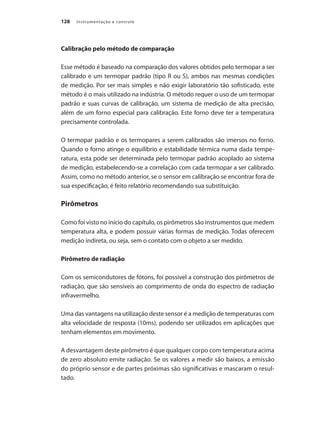 Instrumentação e controle128
Calibração pelo método de comparação
Esse método é baseado na comparação dos valores obtidos pelo termopar a ser
calibrado e um termopar padrão (tipo R ou S), ambos nas mesmas condições
de medição. Por ser mais simples e não exigir laboratório tão sofisticado, este
método é o mais utilizado na indústria. O método requer o uso de um termopar
padrão e suas curvas de calibração, um sistema de medição de alta precisão,
além de um forno especial para calibração. Este forno deve ter a temperatura
precisamente controlada.
O termopar padrão e os termopares a serem calibrados são imersos no forno.
Quando o forno atinge o equilíbrio e estabilidade térmica numa dada tempe-
ratura, esta pode ser determinada pelo termopar padrão acoplado ao sistema
de medição, estabelecendo-se a correlação com cada termopar a ser calibrado.
Assim, como no método anterior, se o sensor em calibração se encontrar fora de
sua especificação, é feito relatório recomendando sua substituição.
Pirômetros
Como foi visto no início do capítulo, os pirômetros são instrumentos que medem
temperatura alta, e podem possuir várias formas de medição. Todas oferecem
medição indireta, ou seja, sem o contato com o objeto a ser medido.
Pirômetro de radiação
Com os semicondutores de fótons, foi possível a construção dos pirômetros de
radiação, que são sensíveis ao comprimento de onda do espectro de radiação
infravermelho.
Uma das vantagens na utilização deste sensor é a medição de temperaturas com
alta velocidade de resposta (10ms), podendo ser utilizados em aplicações que
tenham elementos em movimento.
A desvantagem deste pirômetro é que qualquer corpo com temperatura acima
de zero absoluto emite radiação. Se os valores a medir são baixos, a emissão
do próprio sensor e de partes próximas são significativas e mascaram o resul-
tado.
 