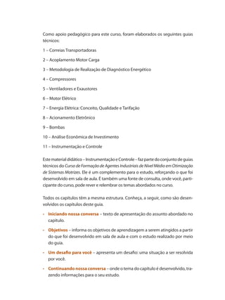 Como apoio pedagógico para este curso, foram elaborados os seguintes guias
técnicos:
1 – Correias Transportadoras
2 – Acoplamento Motor Carga
3 – Metodologia de Realização de Diagnóstico Energético
4 – Compressores
5 – Ventiladores e Exaustores
6 – Motor Elétrico
7 – Energia Elétrica: Conceito, Qualidade e Tarifação
8 – Acionamento Eletrônico
9 – Bombas
10 – Análise Econômica de Investimento
11 – Instrumentação e Controle
Estematerialdidático–InstrumentaçãoeControle–fazpartedoconjuntodeguias
técnicos do Curso de Formação de Agentes Industriais de Nível Médio em Otimização
de Sistemas Motrizes. Ele é um complemento para o estudo, reforçando o que foi
desenvolvido em sala de aula. É também uma fonte de consulta, onde você, parti-
cipante do curso, pode rever e relembrar os temas abordados no curso.
Todos os capítulos têm a mesma estrutura. Conheça, a seguir, como são desen-
volvidos os capítulos deste guia.
•	 	 Iniciando nossa conversa – texto de apresentação do assunto abordado no
capítulo.
•	 	 Objetivos – informa os objetivos de aprendizagem a serem atingidos a partir
do que foi desenvolvido em sala de aula e com o estudo realizado por meio
do guia.
•	 	 Um desafio para você – apresenta um desafio: uma situação a ser resolvida
por você.
•	 	 Continuando nossa conversa – onde o tema do capítulo é desenvolvido, tra-
zendo informações para o seu estudo.
 