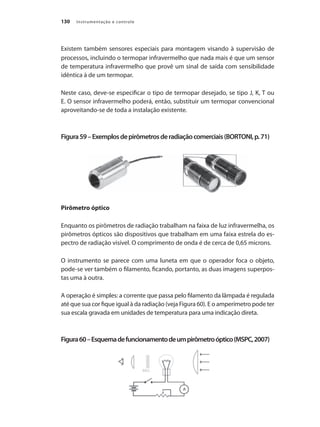 Instrumentação e controle130
Existem também sensores especiais para montagem visando à supervisão de
processos, incluindo o termopar infravermelho que nada mais é que um sensor
de temperatura infravermelho que provê um sinal de saída com sensibilidade
idêntica à de um termopar.
Neste caso, deve-se especificar o tipo de termopar desejado, se tipo J, K, T ou
E. O sensor infravermelho poderá, então, substituir um termopar convencional
aproveitando-se de toda a instalação existente.
Figura59–Exemplosdepirômetrosderadiaçãocomerciais(BORTONI,p.71)
Pirômetro óptico
Enquanto os pirômetros de radiação trabalham na faixa de luz infravermelha, os
pirômetros ópticos são dispositivos que trabalham em uma faixa estrela do es-
pectro de radiação visível. O comprimento de onda é de cerca de 0,65 microns.
O instrumento se parece com uma luneta em que o operador foca o objeto,
pode-se ver também o filamento, ficando, portanto, as duas imagens superpos-
tas uma à outra.
A operação é simples: a corrente que passa pelo filamento da lâmpada é regulada
até que sua cor fique igual à da radiação (veja Figura 60). E o amperímetro pode ter
sua escala gravada em unidades de temperatura para uma indicação direta.
Figura60–Esquemadefuncionamentodeumpirômetroóptico(MSPC,2007)
 
