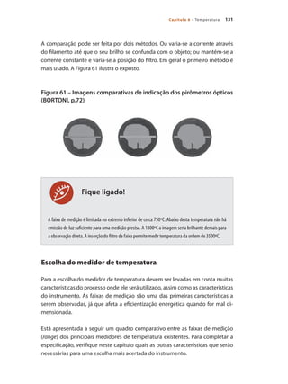 131Capítulo 6 – Temperatura
Fique ligado!
A comparação pode ser feita por dois métodos. Ou varia-se a corrente através
do filamento até que o seu brilho se confunda com o objeto; ou mantém-se a
corrente constante e varia-se a posição do filtro. Em geral o primeiro método é
mais usado. A Figura 61 ilustra o exposto.
Figura 61 – Imagens comparativas de indicação dos pirômetros ópticos
(BORTONI, p.72)
A faixa de medição é limitada no extremo inferior de cerca 750ºC. Abaixo desta temperatura não há
emissão de luz suficiente para uma medição precisa. A 1300ºC a imagem seria brilhante demais para
a observação direta. A inserção do filtro de faixa permite medir temperatura da ordem de 3500ºC.
Escolha do medidor de temperatura
Para a escolha do medidor de temperatura devem ser levadas em conta muitas
características do processo onde ele será utilizado, assim como as características
do instrumento. As faixas de medição são uma das primeiras características a
serem observadas, já que afeta a eficientização energética quando for mal di-
mensionada.
Está apresentada a seguir um quadro comparativo entre as faixas de medição
(range) dos principais medidores de temperatura existentes. Para completar a
especificação, verifique neste capítulo quais as outras características que serão
necessárias para uma escolha mais acertada do instrumento.
 