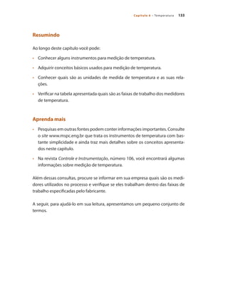 133Capítulo 6 – Temperatura
Resumindo
Ao longo deste capítulo você pode:
•	 	 Conhecer alguns instrumentos para medição de temperatura.
•	 	 Adquirir conceitos básicos usados para medição de temperatura.
•	 	 Conhecer quais são as unidades de medida de temperatura e as suas rela-
ções.
•	 	 Verificar na tabela apresentada quais são as faixas de trabalho dos medidores
de temperatura.
Aprenda mais
•	 	 Pesquisas em outras fontes podem conter informações importantes. Consulte
o site www.mspc.eng.br que trata os instrumentos de temperatura com bas-
tante simplicidade e ainda traz mais detalhes sobre os conceitos apresenta-
dos neste capítulo.
•	 	 Na revista Controle e Instrumentação, número 106, você encontrará algumas
informações sobre medição de temperatura.
Além dessas consultas, procure se informar em sua empresa quais são os medi-
dores utilizados no processo e verifique se eles trabalham dentro das faixas de
trabalho especificadas pelo fabricante.
A seguir, para ajudá-lo em sua leitura, apresentamos um pequeno conjunto de
termos.
 