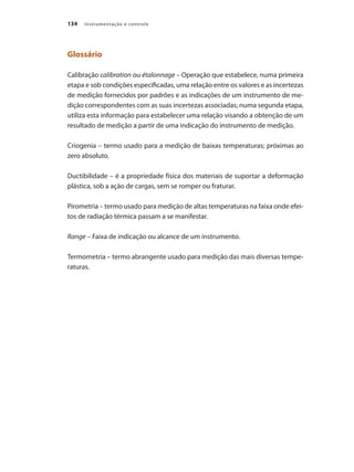 Instrumentação e controle134
Glossário
Calibração calibration ou étalonnage – Operação que estabelece, numa primeira
etapa e sob condições especificadas, uma relação entre os valores e as incertezas
de medição fornecidos por padrões e as indicações de um instrumento de me-
dição correspondentes com as suas incertezas associadas; numa segunda etapa,
utiliza esta informação para estabelecer uma relação visando a obtenção de um
resultado de medição a partir de uma indicação do instrumento de medição.
Criogenia – termo usado para a medição de baixas temperaturas; próximas ao
zero absoluto.
Ductibilidade – é a propriedade física dos materiais de suportar a deformação
plástica, sob a ação de cargas, sem se romper ou fraturar.
Pirometria – termo usado para medição de altas temperaturas na faixa onde efei-
tos de radiação térmica passam a se manifestar.
Range – Faixa de indicação ou alcance de um instrumento.
Termometria – termo abrangente usado para medição das mais diversas tempe-
raturas.
 