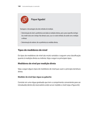 Instrumentação e controle140
Fique ligado!
Vantagens e desvantagens dos dois métodos de medição.
•	 Determinação do nível: a preferência será dada às medições diretas, pois o peso específico do líqui-
do a medir varia com o tempo. Nos demais casos, usa-se o outro método, de acordo com a medição
a efetuar.
•	 Determinação do volume: dá-se preferência às medidas diretas.
Tipos de medidores de nível
Os tipos de medidores de nível são muito variados e seguem uma classificação
quanto à medição direta ou indireta. Veja a seguir os principais tipos.
Medidores de nível por medição direta
Veja a seguir alguns tipos de medidores de nível que usam o princípio da leitura
direta.
Medidor de nível tipo régua ou gabarito
Consiste em uma régua graduada que tem o comprimento conveniente para ser
introduzido dentro do reservatório onde vai ser medido o nível (veja a Figura 62).
 