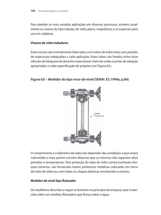 Instrumentação e controle142
Para atender as mais variadas aplicações em diversos processos, existem atual-
mente os visores do tipo tubular, de vidro plano, magnéticos e os especiais para
uso em caldeiras.
Visores de vidro tubulares
Estes visores são normalmente fabricados com tubos de vidro retos com paredes
de espessuras adequadas a cada aplicação. Estes tubos são fixados entre duas
válvulas de bloqueio de desenho especial por meio de união e juntas de vedação
apropriadas a cada especificação de projetos (ver Figura 63).
Figura 63 – Medidor do tipo visor de nível (SENAI. ES,1999a, p.84)
O comprimento e o diâmetro do tubo irão depender das condições a que estará
submetido o visor, porém convém observar que os mesmos não suportam altas
pressões e temperaturas. Para proteção do tubo de vidro contra eventuais cho-
ques externos, são fornecidas hastes protetoras metálicas colocadas em torno
do tubo de vidro ou com tubos ou chapas plásticas envolvendo o mesmo.
Medidor de nível tipo flutuador
Os medidores descritos a seguir se baseiam no princípio do empuxo, que é exer-
cido sobre um artefato (flutuador) que flutua sobre a água.
 