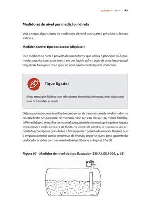145Capítulo 7 – Nível
Fique ligado!
Medidores de nível por medição indireta
Veja a seguir alguns tipos de medidores de nível que usam o princípio da leitura
indireta.
Medidor de nível tipo deslocador (displacer)
Este medidor de nível é provido de um detector que utiliza o princípio de Arqui-
medes que diz: Um corpo imerso em um líquido sofre a ação de uma força vertical
dirigida de baixo para cima igual ao peso do volume do líquido deslocado.
A força exercida pelo fluido no corpo nele submerso é denominada de empuxo, sendo maior quanto
maior for a densidade do líquido.
Odeslocadorcomumenteutilizadocomosensordetransmissoresdeníveltemaforma
deumcilindrooco,fabricadodemateriaiscomoaçoinox304ou316,monel,hastelloy,
tefflonsólido,etc.Aescolhadomaterialadequadoédeterminadaprincipalmentepela
temperatura e poder corrosivo do fluido. No interior do cilindro, se necessário, são de-
positadoscontrapesosgranulados,afimdeajustaropesododeslocador.Umavezque
o empuxo aumenta com o percentual de imersão, segue-se que o peso aparente do
deslocador se reduz com o aumento do nível. Observe as Figuras 67 e 68.
Figura 67 – Medidor de nível do tipo flutuador (SENAI. ES,1999, p. 95)
 