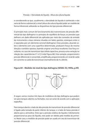 147Capítulo 7 – Nível
Pressão = Densidade do líquido . Altura da coluna líquida
e considerando-se que, usualmente, a densidade do líquido é conhecida e não
varia de forma substancial, o nível (altura da coluna líquida) pode ser medido de
forma inferencial, utilizando-se dispositivos do tipo pressão diferencial.
O princípio mais comum de funcionamento dos transmissores de pressão dife-
rencial do tipo diafragma é o princípio de equilíbrio de forças; as pressões que
definem um dado diferencial são aplicadas por meio das conexões de entrada
do instrumento a duas câmaras situadas em lados opostos, estanques entre si
e separadas por um elemento sensível (diafragma). Estas pressões, atuando so-
bre o elemento com uma superfície determinada, produzem forças de mesma
direção e sentidos opostos, fazendo originar uma força resultante. Esta força re-
sultante, no caso de transmissor tipo célula capacitiva, provoca uma variação na
relação das capacitâncias C1 e C2 (vide Figura 68). Esta variação, proporcional à
pressão diferencial, é convertida, amplificada, proporcionando um sinal de saída
em corrente na saída do transmissor (normalmente de 4 a 20mA).
Figura 69 – Medidor de nível do tipo diafragma (SENAI. ES,1999a, p.99)
A seguir, vamos mostrar três tipos de medidores do tipo diafragma que podem
ser para tanques abertos ou fechados, isso vai variar de acordo com a aplicação
específica.
Para tanque aberto: o lado de alta pressão do transmissor de pressão diferencial
é ligado pela tomada da parte inferior do tanque, e o lado de baixa pressão é
aberto para a atmosfera. Visto que a pressão estática do líquido é diretamente
proporcional ao peso do líquido, este pode ser obtido pela medida do primei-
ro. Neste caso, o medidor de pressão pode ser usado em vez do transmissor de
pressão diferencial.
 