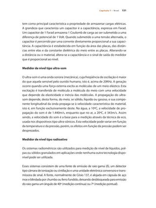 151Capítulo 7 – Nível
tem como principal característica a propriedade de armazenar cargas elétricas.
A grandeza que caracteriza um capacitor é a capacitância, expressa em Farad.
Um capacitor de 1 Farad armazena 1 Coulomb de carga ao ser submetido a uma
diferença de potencial de 1 Volt. Quando submetido a uma tensão alternada, o
capacitor é percorrido por uma corrente diretamente proporcional a sua capaci-
tância. A capacitância é estabelecida em função da área das placas, das distân-
cias entre elas e da constante dielétrica do meio entre as placas. Alterando-se
a distância ou o material, altera-se a capacitância e o sinal de saída do medidor
que é proporcional ao nível.
Medidor de nível tipo ultra-som
O ultra-som é uma onda sonora (mecânica), cuja freqüência de oscilação é maior
do que aquela sensível pelo ouvido humano, isto é, acima de 20KHz. A geração
ocorre quando uma força externa excita as moléculas de um meio elástico. Esta
excitação é transferida de molécula a molécula do meio com uma velocidade
que depende da elasticidade e inércia das moléculas. A propagação do ultra-
som depende, desta forma, do meio, se sólido, líquido ou gasoso, e sua compo-
nente longitudinal da onda propaga-se à velocidade característica do material,
isto é, em função exclusivamente deste. Na água, a 10ºC, a velocidade de pro-
pagação do som é de 1.440m/s, enquanto que no ar, a 20ºC, é 343m/s. Assim
sendo, a velocidade do som é a base para a medição através da técnica de eco,
usada nos dispositivos tipo ultra-sônicos. Esta velocidade pode variar em função
da temperatura e da pressão, porém, os efeitos em função da pressão podem ser
desprezados.
Medidor de nível tipo radioativo
Os sistemas radiométricos são utilizados para medição de nível de líquidos, pol-
pas ou sólidos granulados em aplicações onde nenhuma outra tecnologia dispo-
nível pode ser utilizada.
Esses sistemas consistem de uma fonte de emissão de raio gama (δ), um detector
tipo câmara de ionização ou cintilação e uma unidade eletrônica conversora e trans-
missora de sinal. A fonte, normalmente de Césio 137, é alojada em cápsula de aço
inoxeblindadaporchumboouferrofundido,deixandodesbloqueadaparaemissão
do raio gama um ângulo de 40º (medição contínua) ou 7º (medição pontual).
 