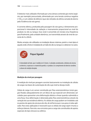 Instrumentação e controle152
Fique ligado!
O detector mais utilizado é formado por uma câmara contendo gás inerte (argô-
nio, por exemplo) pressurizado, alimentado por uma tensão contínua negativa
(-15VDC
) e um coletor de elétrons (que são retirados da última camada do átomo
pela incidência do raio gama).
A corrente elétrica, produzida pela passagem do raio gama, é diretamente pro-
porcional à intensidade da radiação e inversamente proporcional ao nível do
produto no silo ou tanque. Esse sinal é convertido em tensão e/ou freqüência
para finalmente, pela unidade eletrônica, ser transmitida através de sinal de cor-
rente de 4 a 20mA.
Muitos arranjos são utilizados na instalação desses sistemas, porém a mais típica é
aquela onde a fonte é instalada de um lado do silo ou tanque e o detector no outro.
A intensidade da fonte, que é medida em Ci (Curie), é calculada considerando a distância da mesma
ao detector, a espessura e o material da parede, e o produto. Já o comprimento do detector considera
o alcance de medição desejada.
Medição de nível por pesagem
A medição de nível por pesagem consiste basicamente na instalação de células
de cargas nas bases de sustentação do silo cujo nível se deseja medir.
Célula de carga é um sensor constituído por fitas extensiométricas (strain gau-
ges) fixadas adequadamente em um bloco de aço especial com dimensões cal-
culadas para apresentar uma deformação elástica e linear quando submetido a
uma força. Essa deformação é detectada pelas fitas extensiométricas através da
variação de sua resistência elétrica. As células de carga podem ser instaladas sob
os pontos de apoio da estrutura do silo, de tal forma que o seu peso é nelas apli-
cado. Para estas aplicações é necessário que as células de carga sejam imunes a
esforços laterais. Para isto, seus encostos para a carga são constituídos de apoios
especiais do tipo côncavo ou esférico.
 