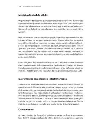 Instrumentação e controle154
Medição de nível de sólidos
O aparecimento de modernas plantas com processos que exigem o manuseio de
materiais sólidos granulados com melhor monitoração e/ou controle vem pres-
sionando os fabricantes de instrumentos de medição a desenvolver/melhorar as
técnicas de medição dessa variável em que as tecnologias convencionais não se
aplicam.
Hoje encontramos no mercado vários tipos de dispositivos eletromecânicos, ele-
trônicos, sônicos ou nucleares para atender às diversas situações, nas quais é
necessário o controle do volume ou massa de sólidos armazenados em silos, de-
pósitos de compensação e sistemas de dosagem. Embora alguns deles tenham
aplicação quase que universal com ótimos resultados, perdem lugar, devido a
seu custo elevado, para dispositivos mais simples, menos precisos, desde que es-
tes atendam satisfatoriamente aos requisitos do processo e às condições físicas
para a sua instalação.
Para a seleção do dispositivo mais adequado para cada caso, torna-se imprescin-
dível o conhecimento do funcionamento e das limitações dos diversos tipos de
transdutores existentes, devendo ser considerados ainda os fatores, tais como:
material estocado, geometria e estrutura do silo, precisão requerida, custo, etc.
Instrumentos para alarme e intertravamento
A medição de nível está sempre relacionada à monitoração e/ou controle da
quantidade de fluidos estocados em silos e tanques em processos geralmente
dinâmicos e assim com cargas e descargas freqüentes. Esta movimentação cons-
tante faz com que haja necessidade de utilização de medidores de nível deno-
minados chaves de nível, que têm por objetivo acusar uma condição extrema no
armazenamento do fluido. Esta condição extrema visa sempre evitar que haja ou
material em excesso no reservatório, o que ocasionaria transbordo, ou falta de
material, o que faria, por exemplo, uma bomba cavitar (trabalhar em vazio).
Chaves de nível
As chaves de nível são dispositivos próprios para atuar em determinados pontos
fixos de nível. Estes pontos fixos são valores de nível em equipamentos que, uma
 