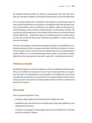 157Capítulo 7 – Nível
As medições indiretas podem ser feitas por capacitância, ultra-som, por pesa-
gem, por raio gama, displacers (princípio de Arquimedes) ou pressão diferencial.
Em um tanque aberto para a atmosfera você pode ter um transmissor que só
meça coluna manométrica: custa barato e a instalação é fácil. Mas quando o tan-
que é pressurizado, como o tubulão de uma caldeira, utiliza-se transmissor di-
ferencial porque, como a coluna é muito pequena, um transmissor na base não
suportaria a pressão apenas em uma câmara, então, utiliza-se um transmissor de
pressão diferencial — onde forças iguais em sentidos opostos se anulam, fazen-
do com que a força da coluna seja suficiente para deslocar o sensor, tornando
possível a medição.
Uma das mais antigas e interessantes medições indiretas é o borbulhador, exce-
lente para quando se tem um tanque enterrado e não há como colocar um trans-
missor na base, nem um visor de nível. Um displacer fica caro, mas ainda pode ser
usado. Calibra-se o LT com nível do tanque cheio e vazio, e assim têm-se valores
diferentes entre esses pontos e a pressão – que varia – é proporcional ao nível.
Voltando ao desafio
No desafio proposto no início do capítulo, você foi incumbido da tarefa de espe-
cificar um medidor de nível para um silo em que existam partículas em suspen-
são. Você deve ter concluído que será necessário um medidor que não leve em
consideração as partículas em suspensão. Por isso, poderá utilizar sensores ultra-
sônicos que são muito precisos e ainda podem calcular o nível se a superfície do
produto for irregular.
Resumindo
Com o estudo do Capítulo 7 você:
•	 	 Conheceu alguns tipos de instrumentos para medição de nível.
•	 	 Estabeleceu por meio do texto uma relação entre os tipos de medidores, a sua
adequação ao processo.
•	 	 Conheceu as vantagens e desvantagens do uso de se determinar o nível por
processos indiretos e diretos.
 