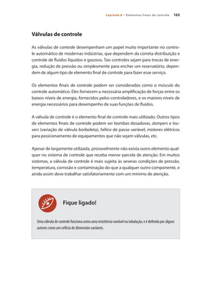 163Capítulo 8 – Elementos finais de controle
Fique ligado!
Válvulas de controle
As válvulas de controle desempenham um papel muito importante no contro-
le automático de modernas indústrias, que dependem da correta distribuição e
controle de fluidos líquidos e gasosos. Tais controles sejam para trocas de ener-
gia, redução de pressão ou simplesmente para encher um reservatório, depen-
dem de algum tipo de elemento final de controle para fazer esse serviço.
Os elementos finais de controle podem ser considerados como o músculo do
controle automático. Eles fornecem a necessária amplificação de forças entre os
baixos níveis de energia, fornecidos pelos controladores, e os maiores níveis de
energia necessários para desempenho de suas funções de fluidos.
A válvula de controle é o elemento final de controle mais utilizado. Outros tipos
de elementos finais de controle podem ser bombas dosadoras, dampers e lou-
vers (variação de válvula borboleta), hélice de passo variável, motores elétricos
para posicionamento de equipamentos que não sejam válvulas, etc.
Apesar de largamente utilizada, provavelmente não exista outro elemento qual-
quer no sistema de controle que receba menor parcela de atenção. Em muitos
sistemas, a válvula de controle é mais sujeita às severas condições de pressão,
temperatura, corrosão e contaminação do que a qualquer outro componente, e
ainda assim deve trabalhar satisfatoriamente com um mínimo de atenção.
Umaválvuladecontrolefuncionacomoumaresistênciavariávelnatubulação,eédefinidaporalguns
autores como um orifício de dimensões variáveis.
 