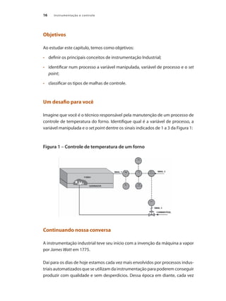 16 Instrumentação e controle
Objetivos
Ao estudar este capítulo, temos como objetivos:
•	 	 definir os principais conceitos de instrumentação Industrial;
•	 	 identificar num processo a variável manipulada, variável de processo e o set
point;
•	 	 classificar os tipos de malhas de controle.
Um desafio para você
Imagine que você é o técnico responsável pela manutenção de um processo de
controle de temperatura do forno. Identifique qual é a variável de processo, a
variável manipulada e o set point dentre os sinais indicados de 1 a 3 da Figura 1:
Figura 1 – Controle de temperatura de um forno
Continuando nossa conversa
A instrumentação industrial teve seu início com a invenção da máquina a vapor
por James Watt em 1775.
Daí para os dias de hoje estamos cada vez mais envolvidos por processos indus-
triais automatizados que se utilizam da instrumentação para poderem conseguir
produzir com qualidade e sem desperdícios. Dessa época em diante, cada vez
 