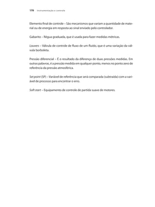 Instrumentação e controle170
Elemento final de controle – São mecanismos que variam a quantidade de mate-
rial ou de energia em resposta ao sinal enviado pelo controlador.
Gabarito – Régua graduada, que é usada para fazer medidas métricas.
Louvers – Válvula de controle de fluxo de um fluido, que é uma variação da vál-
vula borboleta.
Pressão diferencial – É o resultado da diferença de duas pressões medidas. Em
outras palavras, é a pressão medida em qualquer ponto, menos no ponto zero de
referência da pressão atmosférica.
Set point (SP) – Variável de referência que será comparada (subtraída) com a vari-
ável de processo para encontrar o erro.
Soft start – Equipamento de controle de partida suave de motores.
 