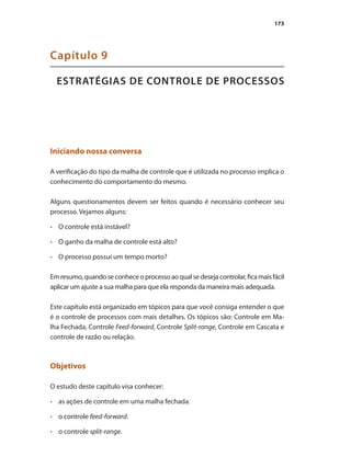 173
ESTRATÉGIAS DE CONTROLE DE PROCESSOS
Capítulo 9
Iniciando nossa conversa
A verificação do tipo da malha de controle que é utilizada no processo implica o
conhecimento do comportamento do mesmo.
Alguns questionamentos devem ser feitos quando é necessário conhecer seu
processo. Vejamos alguns:
•	 	 O controle está instável?
•	 	 O ganho da malha de controle está alto?
•	 	 O processo possui um tempo morto?
Emresumo,quandoseconheceoprocessoaoqualsedesejacontrolar,ficamaisfácil
aplicar um ajuste a sua malha para que ela responda da maneira mais adequada.
Este capítulo está organizado em tópicos para que você consiga entender o que
é o controle de processos com mais detalhes. Os tópicos são: Controle em Ma-
lha Fechada, Controle Feed-forward, Controle Split-range, Controle em Cascata e
controle de razão ou relação.
Objetivos
O estudo deste capítulo visa conhecer:
•	 	 as ações de controle em uma malha fechada.
•	 	 o controle feed-forward.
•	 	 o controle split-range.
 