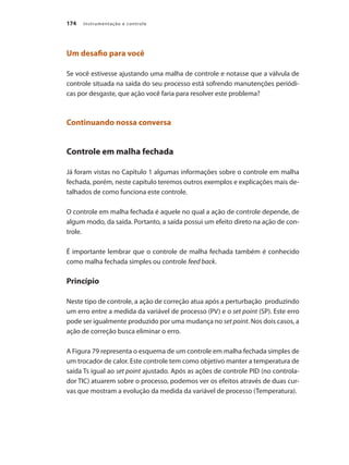 Instrumentação e controle174
Um desafio para você
Se você estivesse ajustando uma malha de controle e notasse que a válvula de
controle situada na saída do seu processo está sofrendo manutenções periódi-
cas por desgaste, que ação você faria para resolver este problema?
Continuando nossa conversa
Controle em malha fechada
Já foram vistas no Capítulo 1 algumas informações sobre o controle em malha
fechada, porém, neste capítulo teremos outros exemplos e explicações mais de-
talhados de como funciona este controle.
O controle em malha fechada é aquele no qual a ação de controle depende, de
algum modo, da saída. Portanto, a saída possui um efeito direto na ação de con-
trole.
É importante lembrar que o controle de malha fechada também é conhecido
como malha fechada simples ou controle feed back.
Princípio
Neste tipo de controle, a ação de correção atua após a perturbação produzindo
um erro entre a medida da variável de processo (PV) e o set point (SP). Este erro
pode ser igualmente produzido por uma mudança no set point. Nos dois casos, a
ação de correção busca eliminar o erro.
A Figura 79 representa o esquema de um controle em malha fechada simples de
um trocador de calor. Este controle tem como objetivo manter a temperatura de
saída Ts igual ao set point ajustado. Após as ações de controle PID (no controla-
dor TIC) atuarem sobre o processo, podemos ver os efeitos através de duas cur-
vas que mostram a evolução da medida da variável de processo (Temperatura).
 